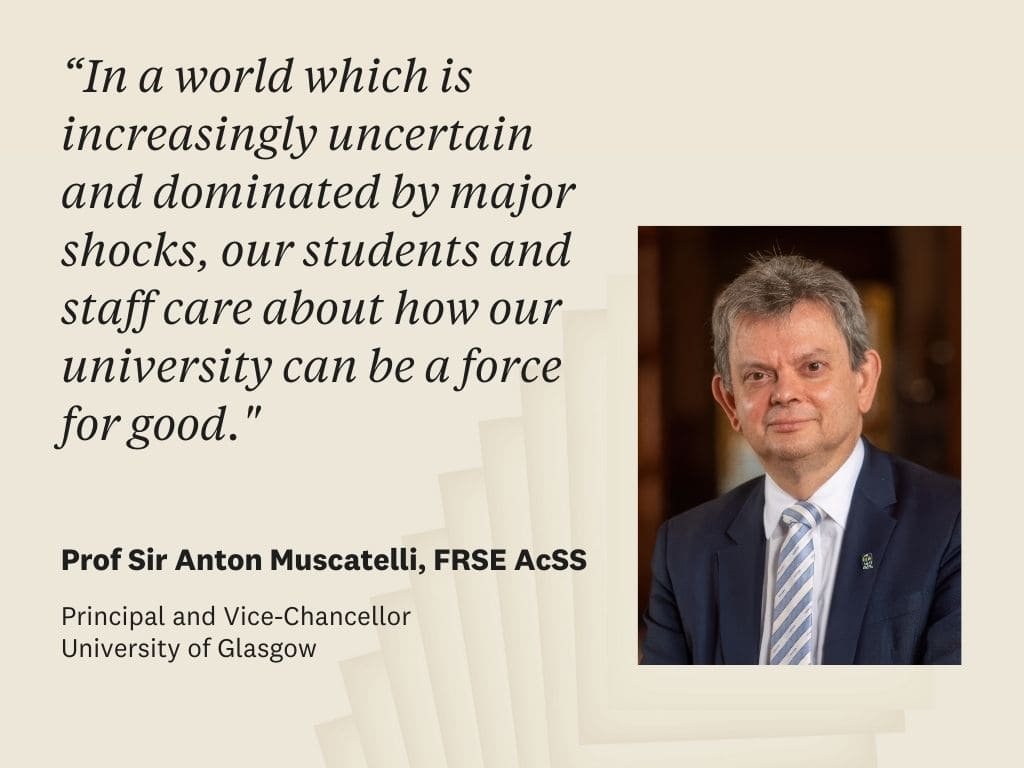 Prof Sir Anton Muscatelli quote: "In a world which is increasingly uncertain and dominated by major shocks, our students and staff care about how our university can be a force for good. 