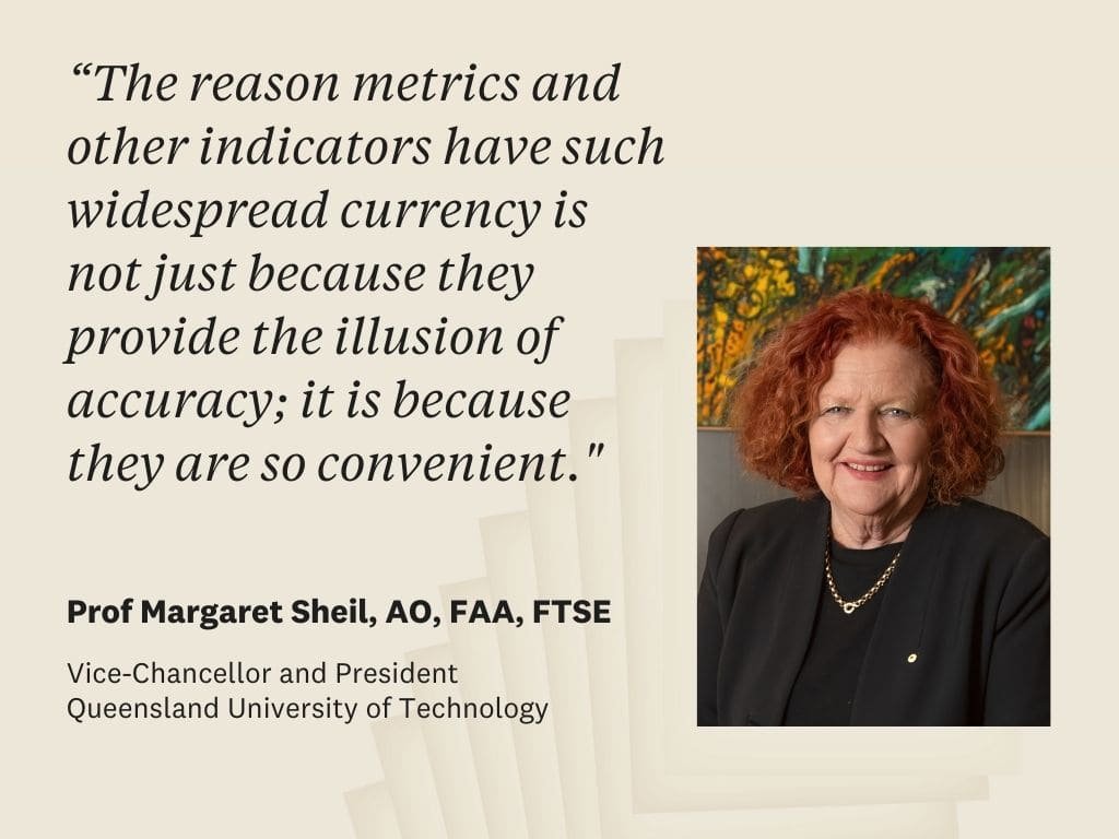 Quote by Prof Margaret Sheil, President, Queensland University of Technology: "The reason metrics and other indicators have such widespread currency is not just because they provide the illusion of accuracy; it is because they are so convenient."