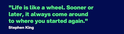 "Life is like a wheel. Sooner or later, it always come around to where you started again." - Quote by Stephen King 