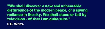 "We shall discover a new and unbearable disturbance of the modern peace, or a saving radiance in the sky. We shall stand or fall by television - of that I am quite sure." - Quote by E.B. White 