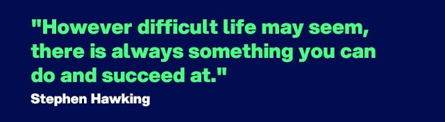 "However difficult life may seem, there is always something you can do and succeed at". - Quote by Stephen Hawking