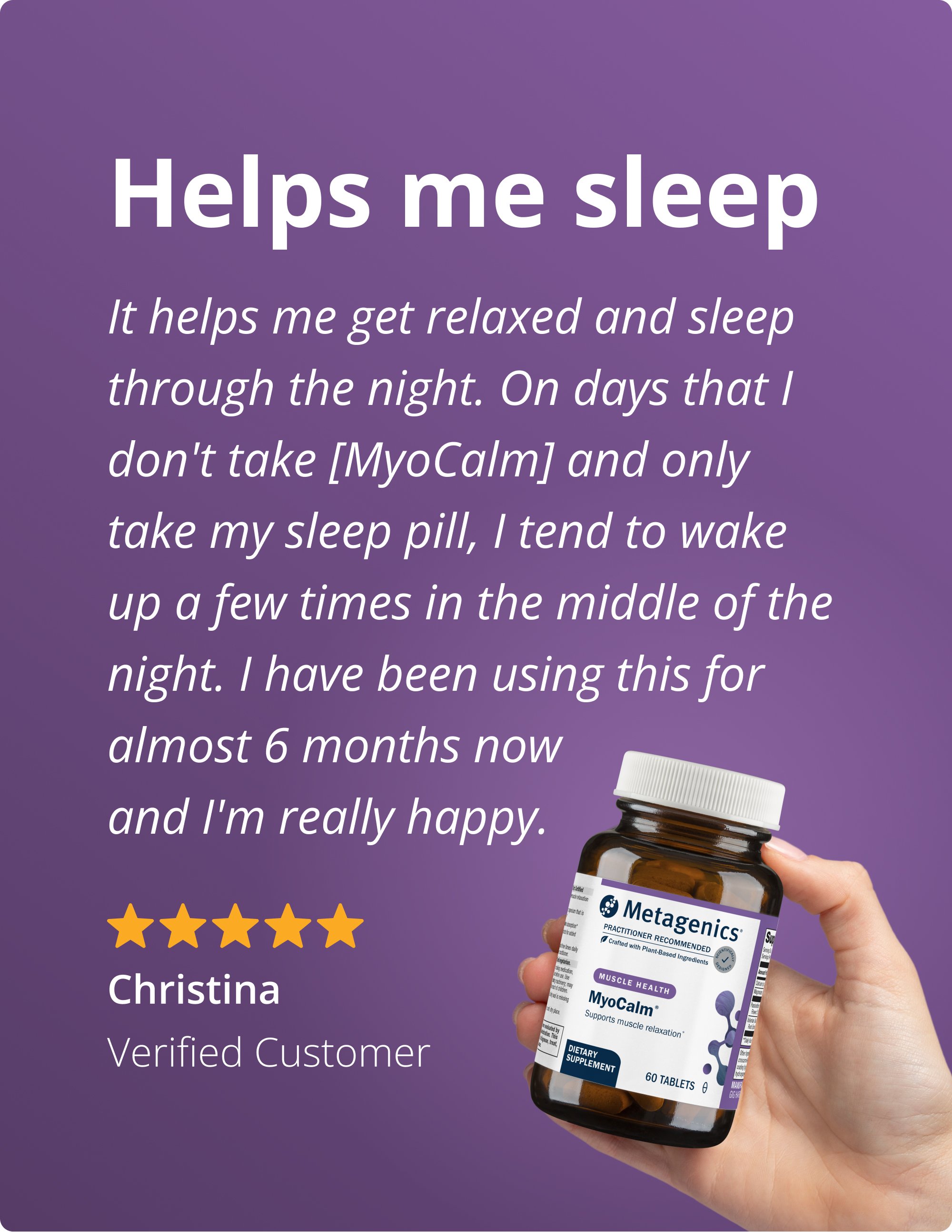 Purple background testimonial image for Metagenics MyoCalm® supplement. Text at the top reads “Helps me sleep.” Below, a verified customer named Christina shares a five‑star review describing how she takes half her prescribed sleep medication dose with one MyoCalm tablet to relax and sleep through the night, noting improved sleep quality after six months of use. At the bottom, a hand holds a brown bottle labeled “Metagenics MyoCalm®.”