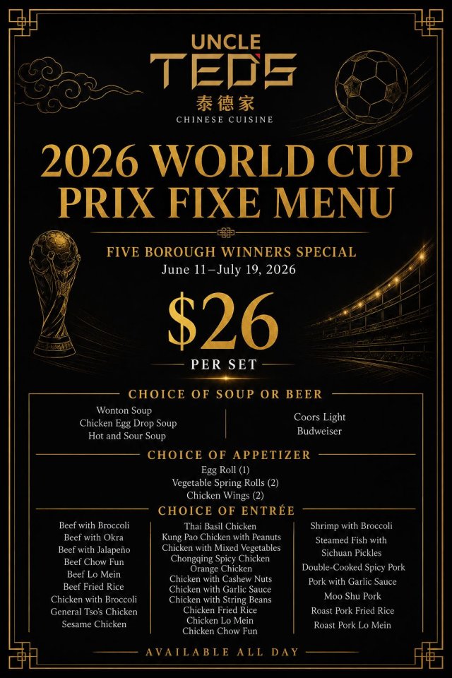 Uncle Ted’s 2026 World Cup Prix Fixe Menu | Five Borough Winners Special June 11 – July 19, 2026 | $26 per set | Available all day Fuel your match day with Uncle Ted’s World Cup Prix Fixe Menu. For $26, build your perfect set by choosing one soup or one beer, one appetizer, and one entrée from a lineup of Chinese comfort classics. Whether you’re grabbing a quick bite or settling in for a full meal, this value-packed special delivers big flavor all tournament long. $26 Prix Fixe Includes (Choose): 1) Soup or Beer (choose one): Wonton Soup Chicken Egg Drop Soup Hot & Sour Soup or Coors Light Budweiser 2) Appetizer (choose one): Egg Roll (1) Vegetable Spring Rolls (2) Chicken Wings (2) 3) Entrée (choose one): Options include favorites like Beef with Broccoli, Kung Pao Chicken with Peanuts, Orange Chicken, Double-Cooked Spicy Pork, Shrimp with Broccoli, plus classic fried rice and lo mein selections. Available all day from June 11 to July 19, 2026. Dine in and enjoy a World Cup-ready meal at Uncle Ted’s.